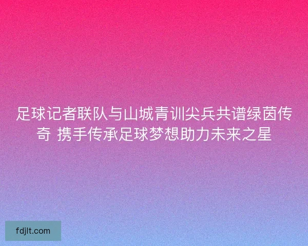 足球记者联队与山城青训尖兵共谱绿茵传奇 携手传承足球梦想助力未来之星