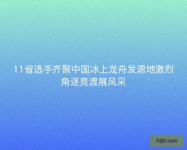 11省选手齐聚中国冰上龙舟发源地激烈角逐竞渡展风采 11省选手齐聚中国冰上龙舟发源地激烈角逐竞渡展风采