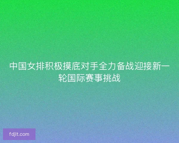 中国女排积极摸底对手全力备战迎接新一轮国际赛事挑战 中国女排积极摸底对手全力备战迎接新一轮国际赛事挑战