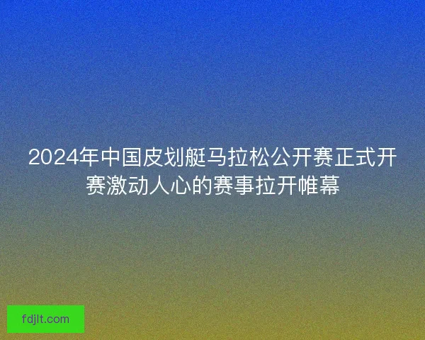 2024年中国皮划艇马拉松公开赛正式开赛激动人心的赛事拉开帷幕 2024年中国皮划艇马拉松公开赛正式开赛激动人心的赛事拉开帷幕