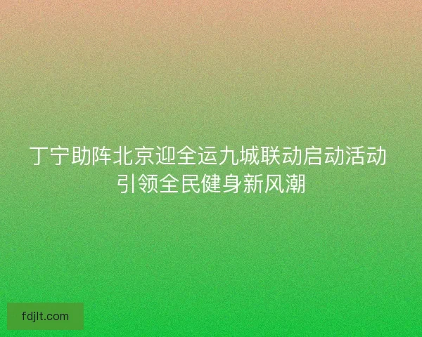 丁宁助阵北京迎全运九城联动启动活动 引领全民健身新风潮 丁宁助阵北京迎全运九城联动启动活动 引领全民健身新风潮