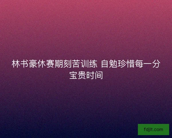 林书豪休赛期刻苦训练 自勉珍惜每一分宝贵时间 林书豪休赛期刻苦训练 自勉珍惜每一分宝贵时间