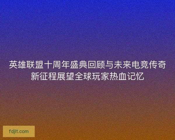 英雄联盟十周年盛典回顾与未来电竞传奇新征程展望全球玩家热血记忆 英雄联盟十周年盛典回顾与未来电竞传奇新征程展望全球玩家热血记忆