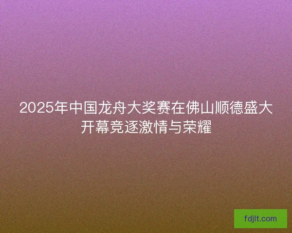 2025年中国龙舟大奖赛在佛山顺德盛大开幕竞逐激情与荣耀 2025年中国龙舟大奖赛在佛山顺德盛大开幕竞逐激情与荣耀