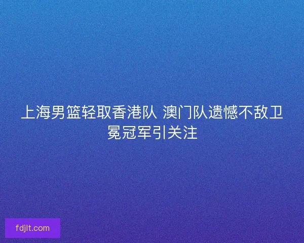 上海男篮轻取香港队 澳门队遗憾不敌卫冕冠军引关注 上海男篮轻取香港队 澳门队遗憾不敌卫冕冠军引关注
