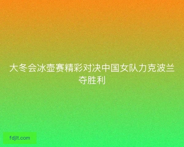 大冬会冰壶赛精彩对决中国女队力克波兰夺胜利