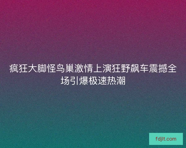 疯狂大脚怪鸟巢激情上演狂野飙车震撼全场引爆极速热潮