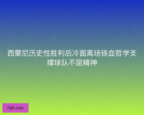 西蒙尼历史性胜利后冷面离场铁血哲学支撑球队不屈精神 西蒙尼历史性胜利后冷面离场铁血哲学支撑球队不屈精神