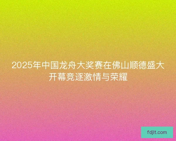 2025年中国龙舟大奖赛在佛山顺德盛大开幕竞逐激情与荣耀 2025年中国龙舟大奖赛在佛山顺德盛大开幕竞逐激情与荣耀