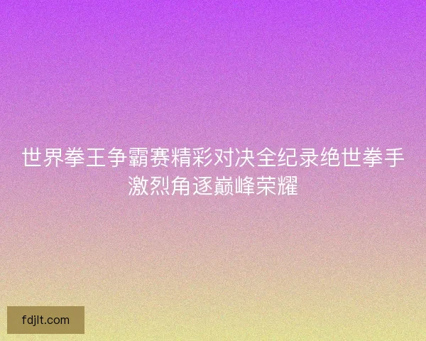 世界拳王争霸赛精彩对决全纪录绝世拳手激烈角逐巅峰荣耀 世界拳王争霸赛精彩对决全纪录绝世拳手激烈角逐巅峰荣耀