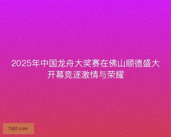 2025年中国龙舟大奖赛在佛山顺德盛大开幕竞逐激情与荣耀 2025年中国龙舟大奖赛在佛山顺德盛大开幕竞逐激情与荣耀