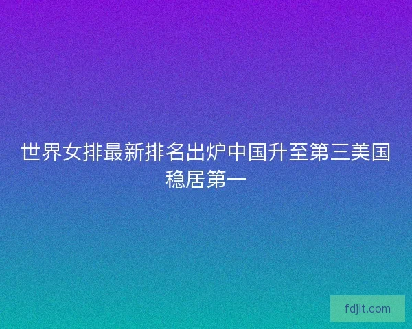 世界女排最新排名出炉中国升至第三美国稳居第一 世界女排最新排名出炉中国升至第三美国稳居第一