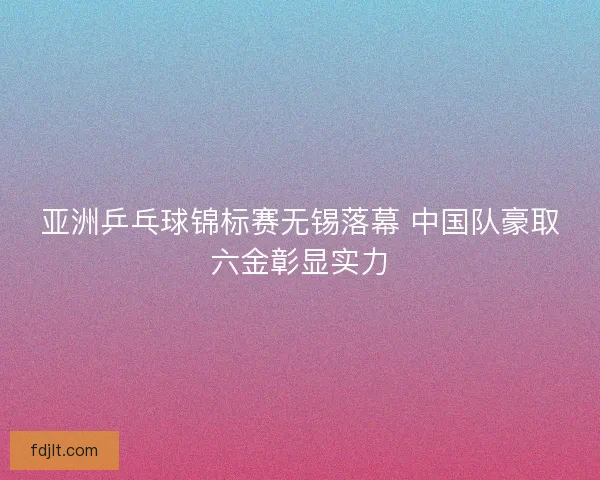 亚洲乒乓球锦标赛无锡落幕 中国队豪取六金彰显实力 亚洲乒乓球锦标赛无锡落幕 中国队豪取六金彰显实力