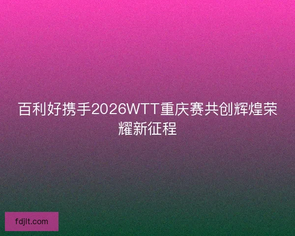 百利好携手2026WTT重庆赛共创辉煌荣耀新征程