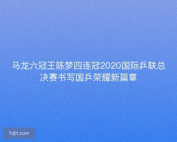 马龙六冠王陈梦四连冠2020国际乒联总决赛书写国乒荣耀新篇章 马龙六冠王陈梦四连冠2020国际乒联总决赛书写国乒荣耀新篇章