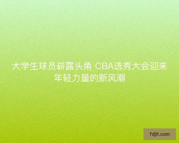 大学生球员崭露头角 CBA选秀大会迎来年轻力量的新风潮 大学生球员崭露头角 CBA选秀大会迎来年轻力量的新风潮