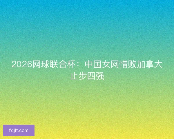 2026网球联合杯:中国女网惜败加拿大止步四强 2026网球联合杯:中国女网惜败加拿大止步四强