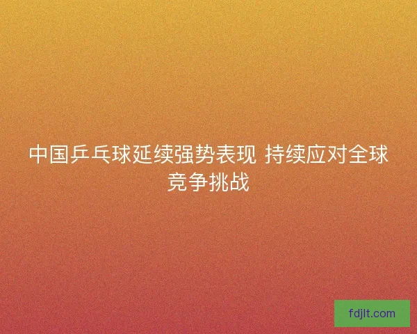 中国乒乓球延续强势表现 持续应对全球竞争挑战