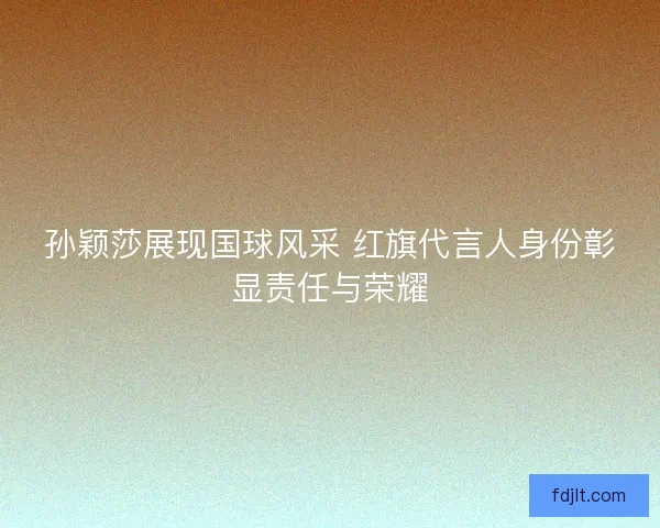 孙颖莎展现国球风采 红旗代言人身份彰显责任与荣耀