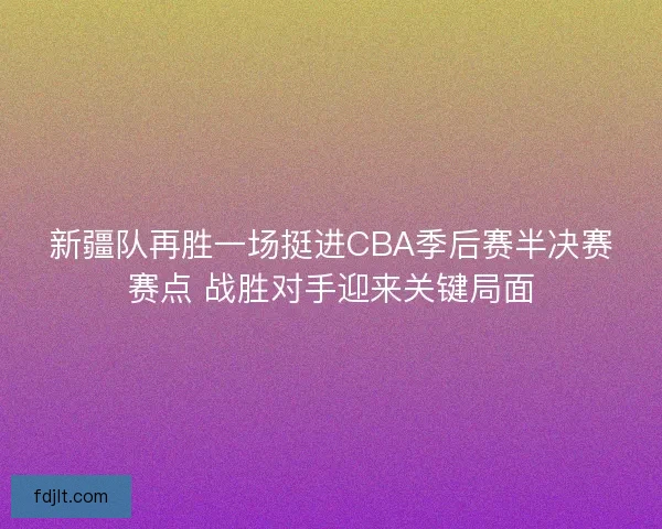 新疆队再胜一场挺进CBA季后赛半决赛赛点 战胜对手迎来关键局面
