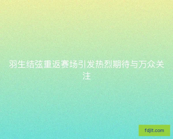 羽生结弦重返赛场引发热烈期待与万众关注