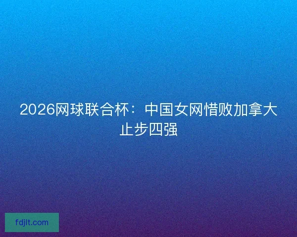 2026网球联合杯:中国女网惜败加拿大止步四强 2026网球联合杯:中国女网惜败加拿大止步四强