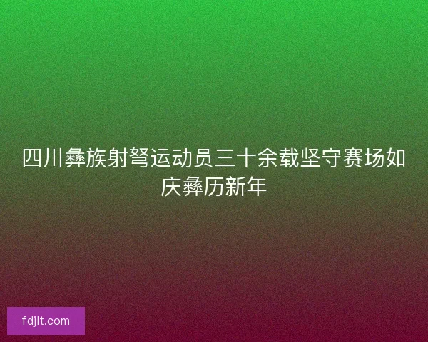 四川彝族射弩运动员三十余载坚守赛场如庆彝历新年 四川彝族射弩运动员三十余载坚守赛场如庆彝历新年