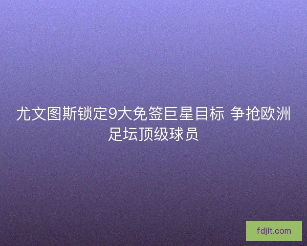 尤文图斯锁定9大免签巨星目标 争抢欧洲足坛顶级球员 尤文图斯锁定9大免签巨星目标 争抢欧洲足坛顶级球员