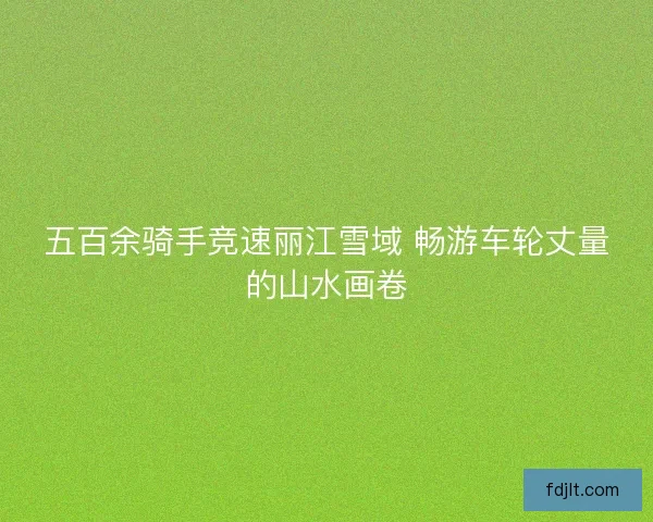 五百余骑手竞速丽江雪域 畅游车轮丈量的山水画卷 五百余骑手竞速丽江雪域 畅游车轮丈量的山水画卷